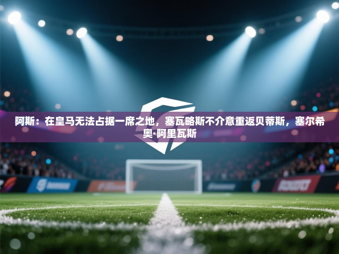 阿斯：在皇马无法占据一席之地，塞瓦略斯不介意重返贝蒂斯，塞尔希奥·阿里瓦斯